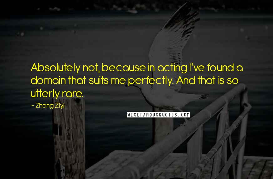 Zhang Ziyi Quotes: Absolutely not, because in acting I've found a domain that suits me perfectly. And that is so utterly rare.