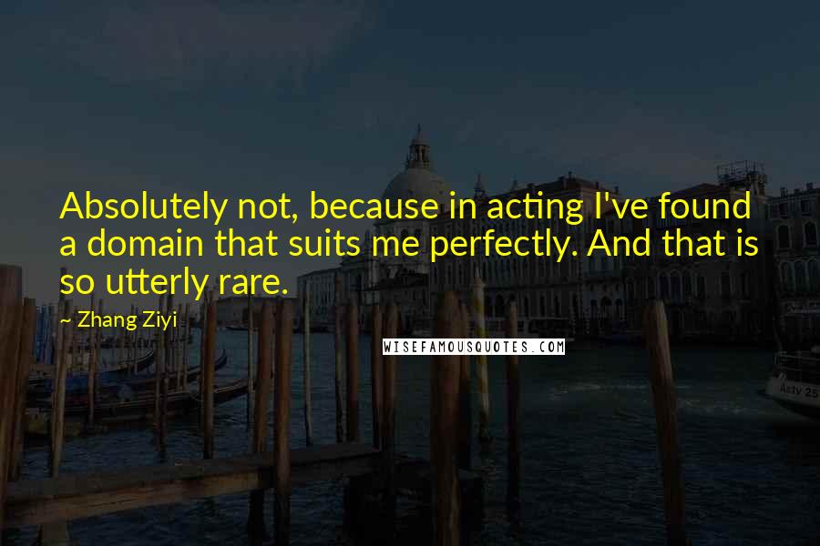 Zhang Ziyi Quotes: Absolutely not, because in acting I've found a domain that suits me perfectly. And that is so utterly rare.