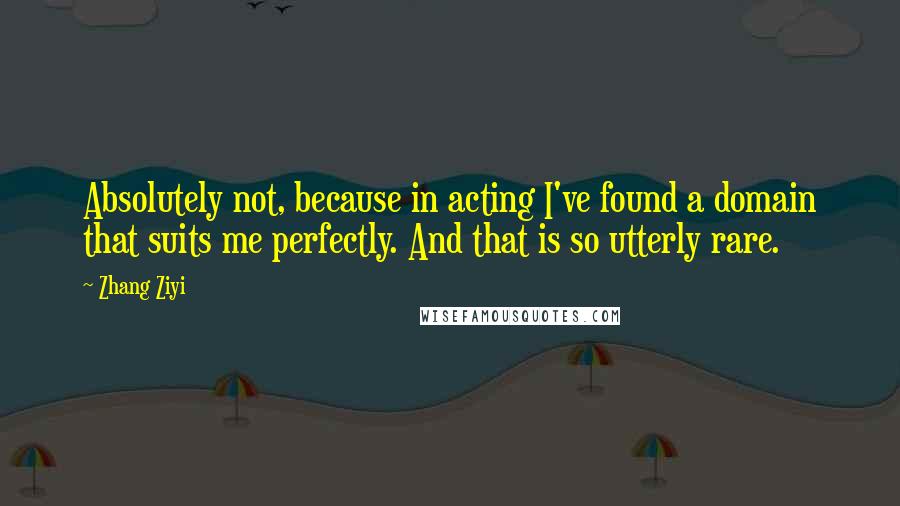 Zhang Ziyi Quotes: Absolutely not, because in acting I've found a domain that suits me perfectly. And that is so utterly rare.