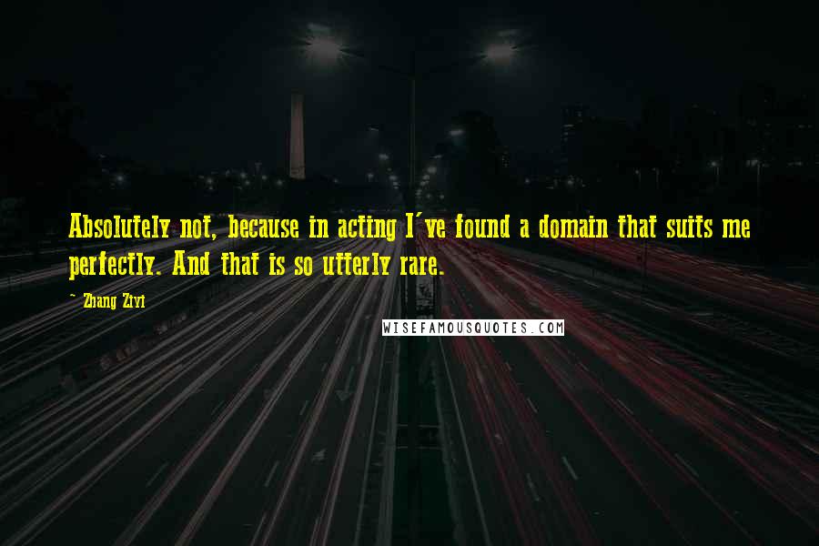 Zhang Ziyi Quotes: Absolutely not, because in acting I've found a domain that suits me perfectly. And that is so utterly rare.