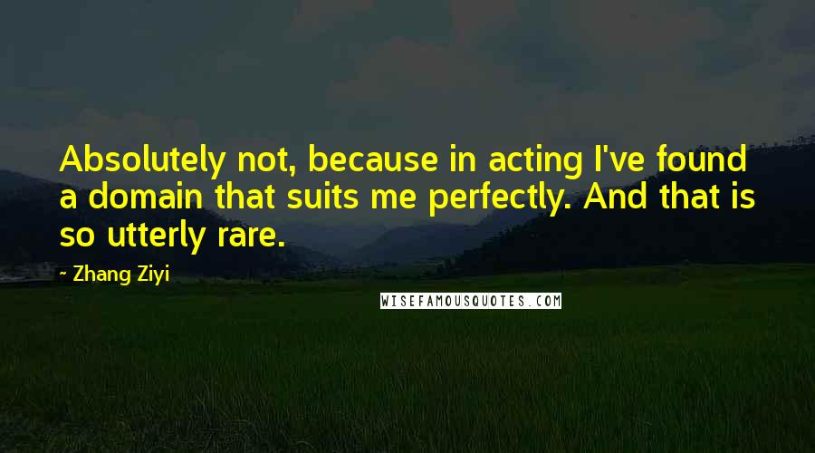 Zhang Ziyi Quotes: Absolutely not, because in acting I've found a domain that suits me perfectly. And that is so utterly rare.