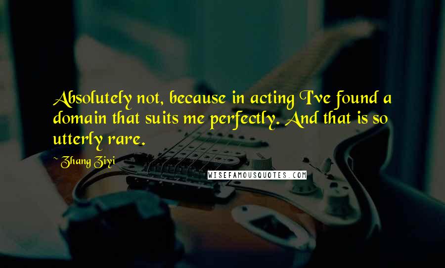 Zhang Ziyi Quotes: Absolutely not, because in acting I've found a domain that suits me perfectly. And that is so utterly rare.