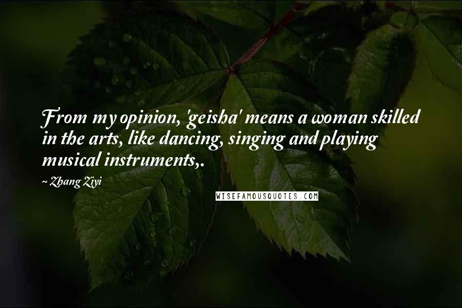 Zhang Ziyi Quotes: From my opinion, 'geisha' means a woman skilled in the arts, like dancing, singing and playing musical instruments,.