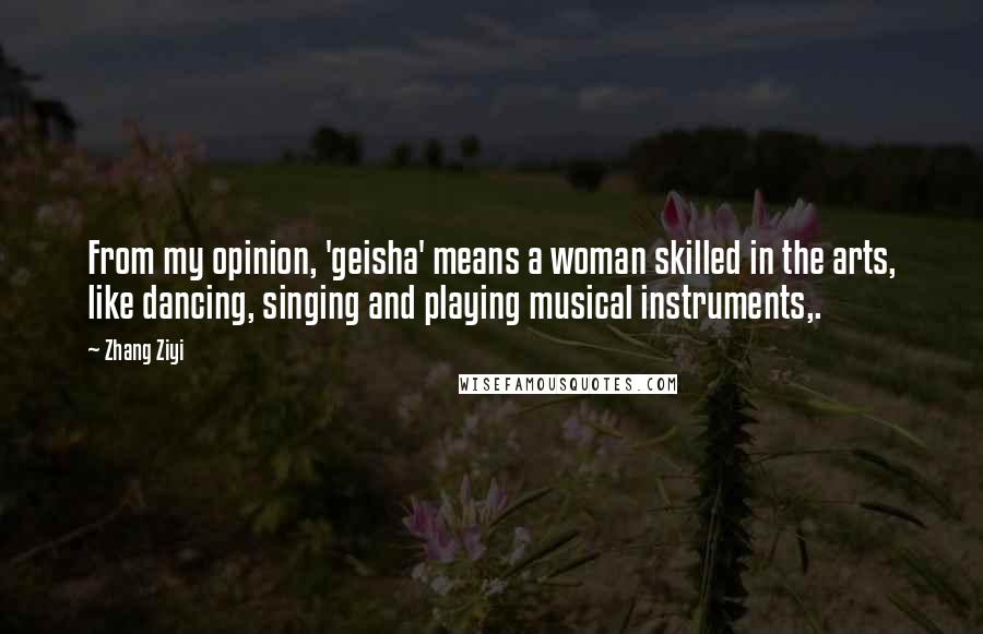 Zhang Ziyi Quotes: From my opinion, 'geisha' means a woman skilled in the arts, like dancing, singing and playing musical instruments,.