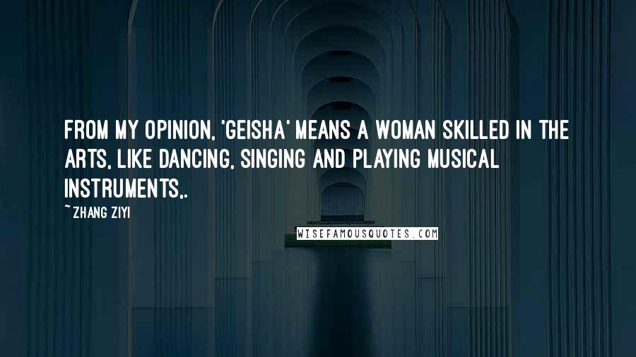 Zhang Ziyi Quotes: From my opinion, 'geisha' means a woman skilled in the arts, like dancing, singing and playing musical instruments,.