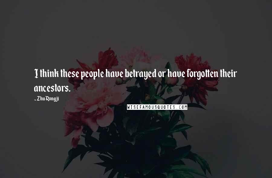 Zhu Rongji Quotes: I think these people have betrayed or have forgotten their ancestors.