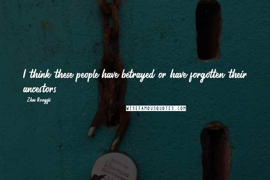 Zhu Rongji Quotes: I think these people have betrayed or have forgotten their ancestors.