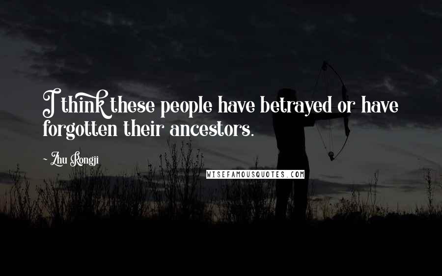 Zhu Rongji Quotes: I think these people have betrayed or have forgotten their ancestors.