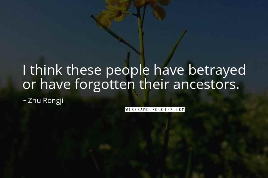 Zhu Rongji Quotes: I think these people have betrayed or have forgotten their ancestors.