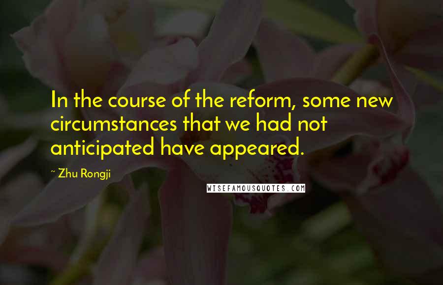 Zhu Rongji Quotes: In the course of the reform, some new circumstances that we had not anticipated have appeared.