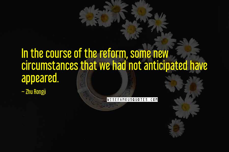 Zhu Rongji Quotes: In the course of the reform, some new circumstances that we had not anticipated have appeared.