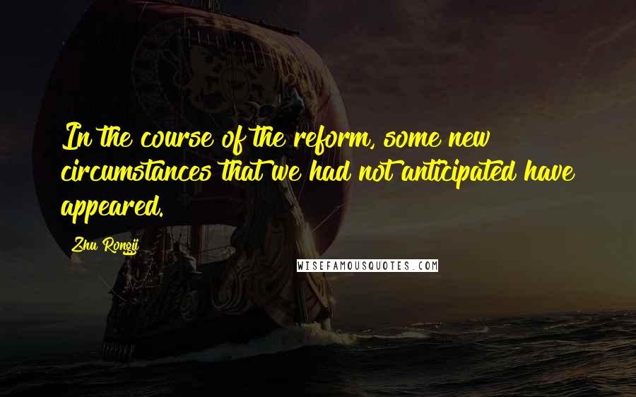 Zhu Rongji Quotes: In the course of the reform, some new circumstances that we had not anticipated have appeared.