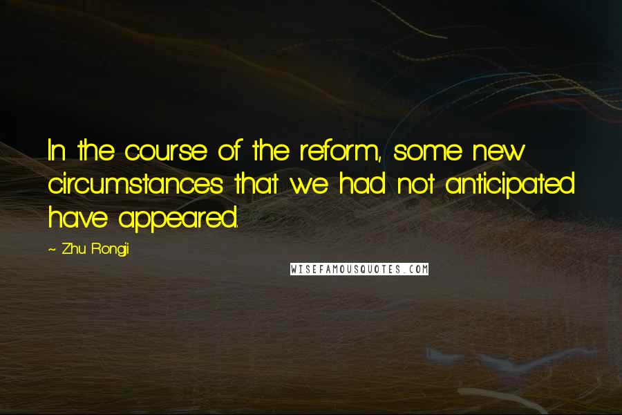 Zhu Rongji Quotes: In the course of the reform, some new circumstances that we had not anticipated have appeared.