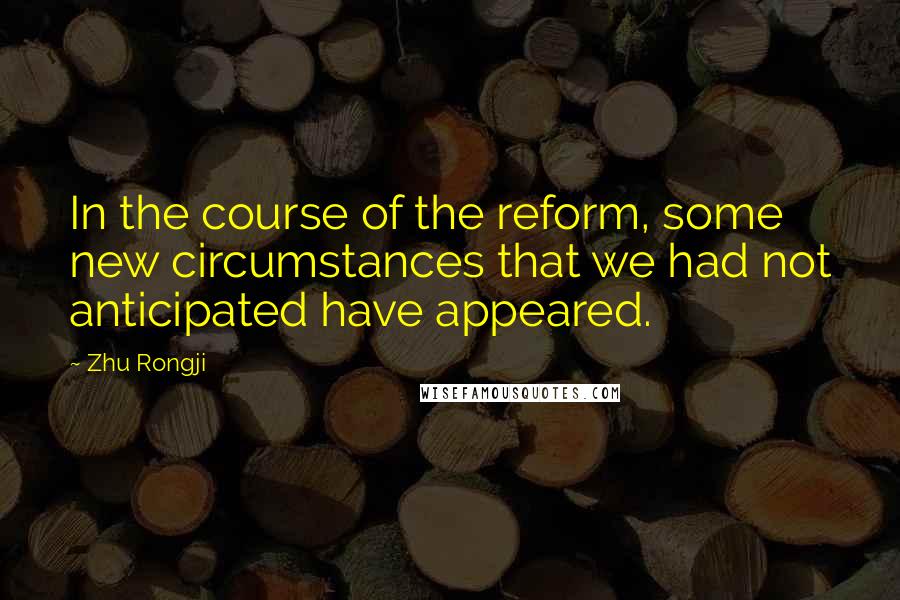 Zhu Rongji Quotes: In the course of the reform, some new circumstances that we had not anticipated have appeared.