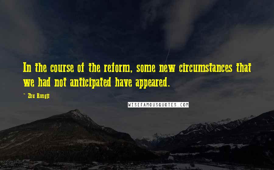 Zhu Rongji Quotes: In the course of the reform, some new circumstances that we had not anticipated have appeared.