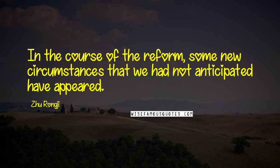 Zhu Rongji Quotes: In the course of the reform, some new circumstances that we had not anticipated have appeared.