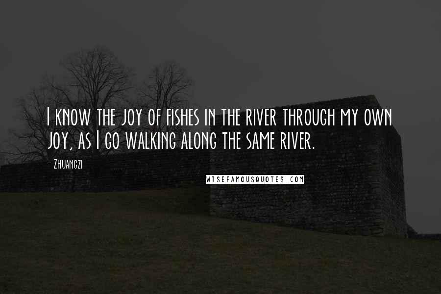 Zhuangzi Quotes: I know the joy of fishes in the river through my own joy, as I go walking along the same river.