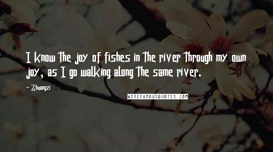 Zhuangzi Quotes: I know the joy of fishes in the river through my own joy, as I go walking along the same river.