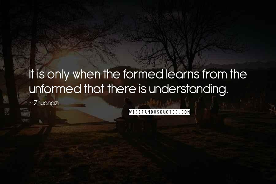 Zhuangzi Quotes: It is only when the formed learns from the unformed that there is understanding.