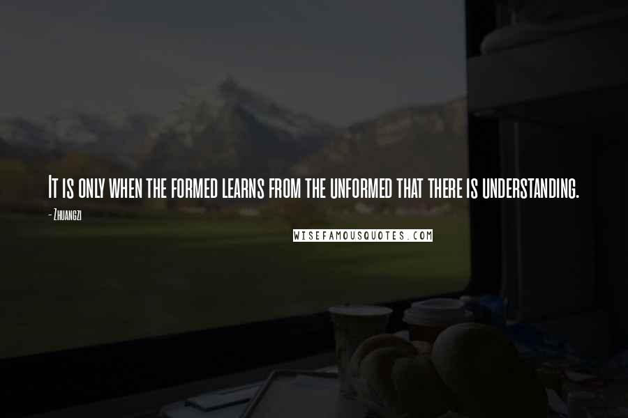 Zhuangzi Quotes: It is only when the formed learns from the unformed that there is understanding.