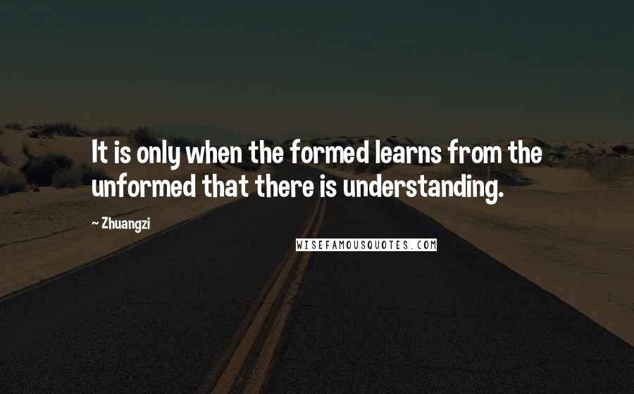 Zhuangzi Quotes: It is only when the formed learns from the unformed that there is understanding.