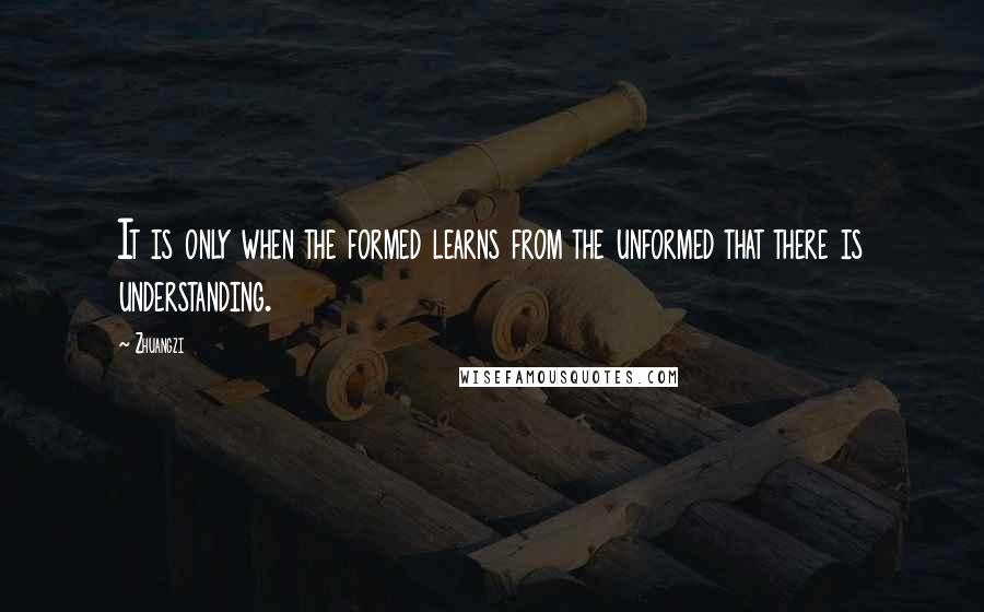 Zhuangzi Quotes: It is only when the formed learns from the unformed that there is understanding.