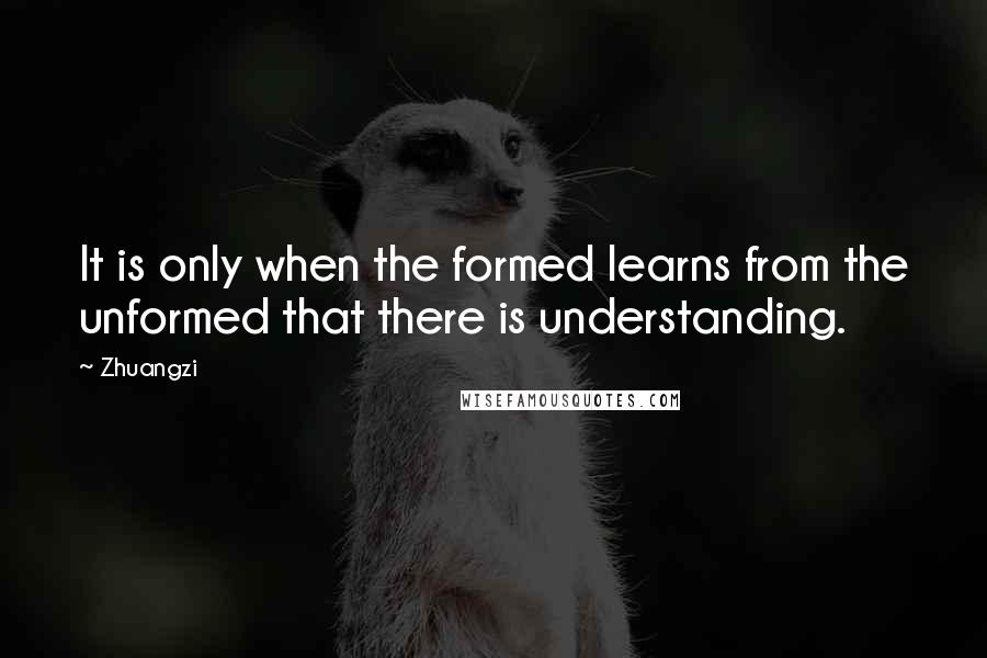 Zhuangzi Quotes: It is only when the formed learns from the unformed that there is understanding.