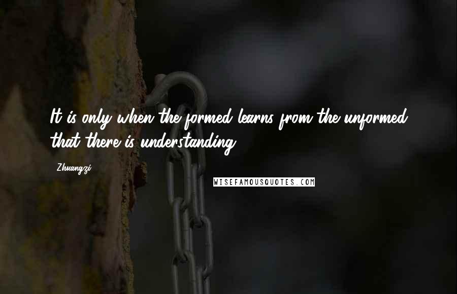 Zhuangzi Quotes: It is only when the formed learns from the unformed that there is understanding.