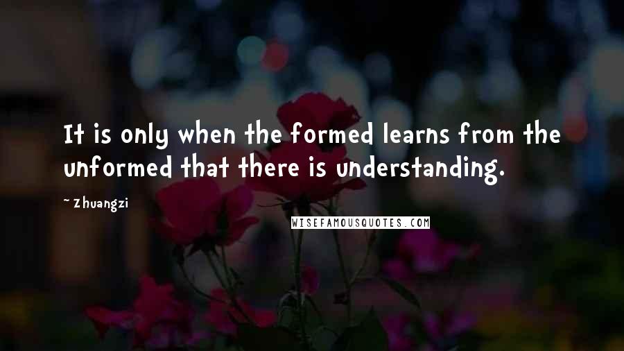 Zhuangzi Quotes: It is only when the formed learns from the unformed that there is understanding.