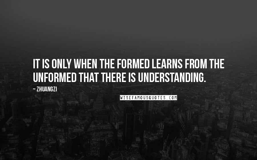 Zhuangzi Quotes: It is only when the formed learns from the unformed that there is understanding.