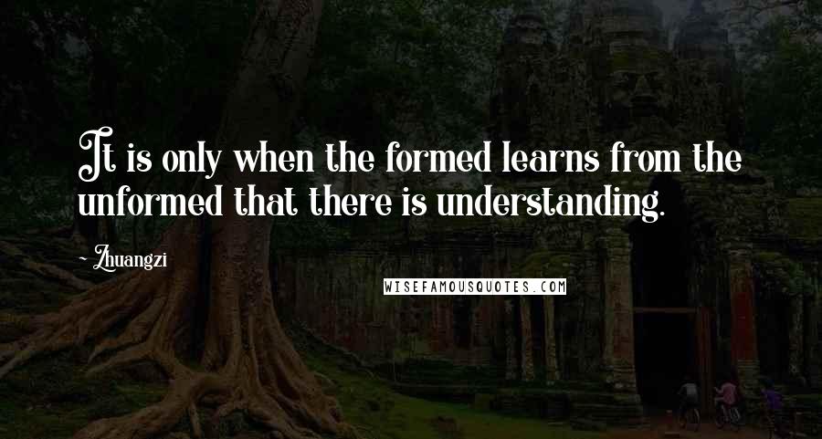 Zhuangzi Quotes: It is only when the formed learns from the unformed that there is understanding.