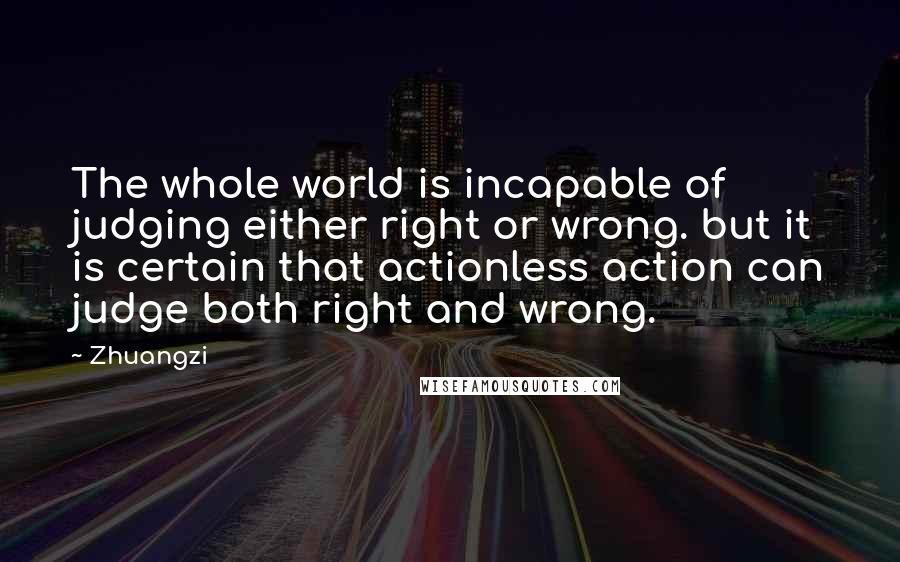 Zhuangzi Quotes: The whole world is incapable of judging either right or wrong. but it is certain that actionless action can judge both right and wrong.