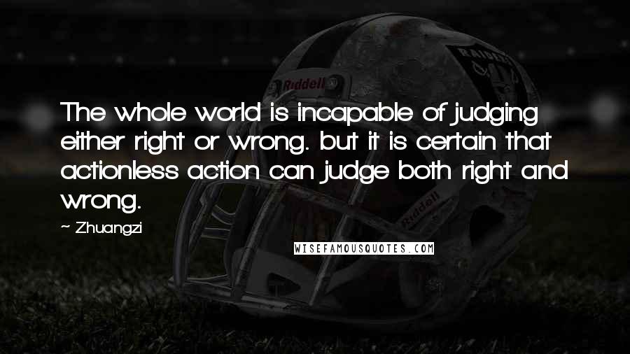 Zhuangzi Quotes: The whole world is incapable of judging either right or wrong. but it is certain that actionless action can judge both right and wrong.