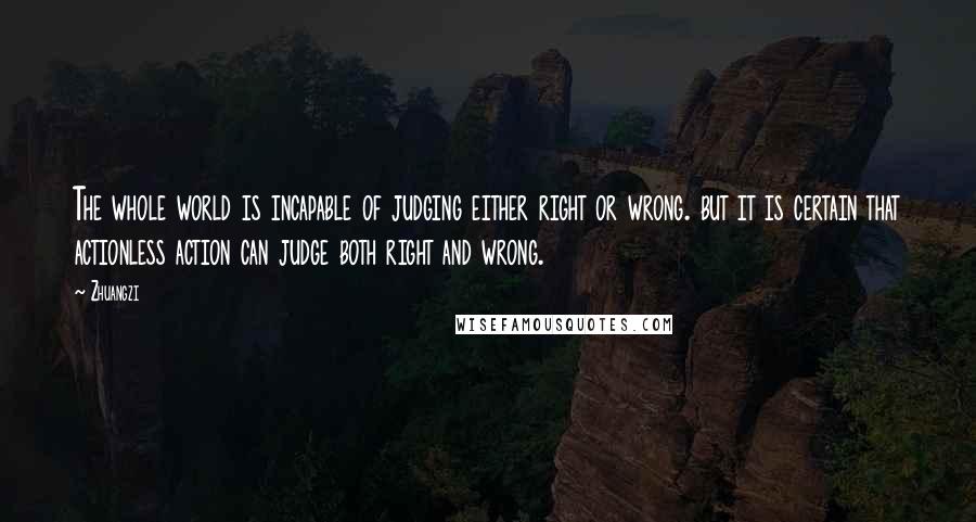 Zhuangzi Quotes: The whole world is incapable of judging either right or wrong. but it is certain that actionless action can judge both right and wrong.