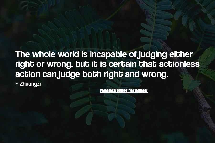 Zhuangzi Quotes: The whole world is incapable of judging either right or wrong. but it is certain that actionless action can judge both right and wrong.