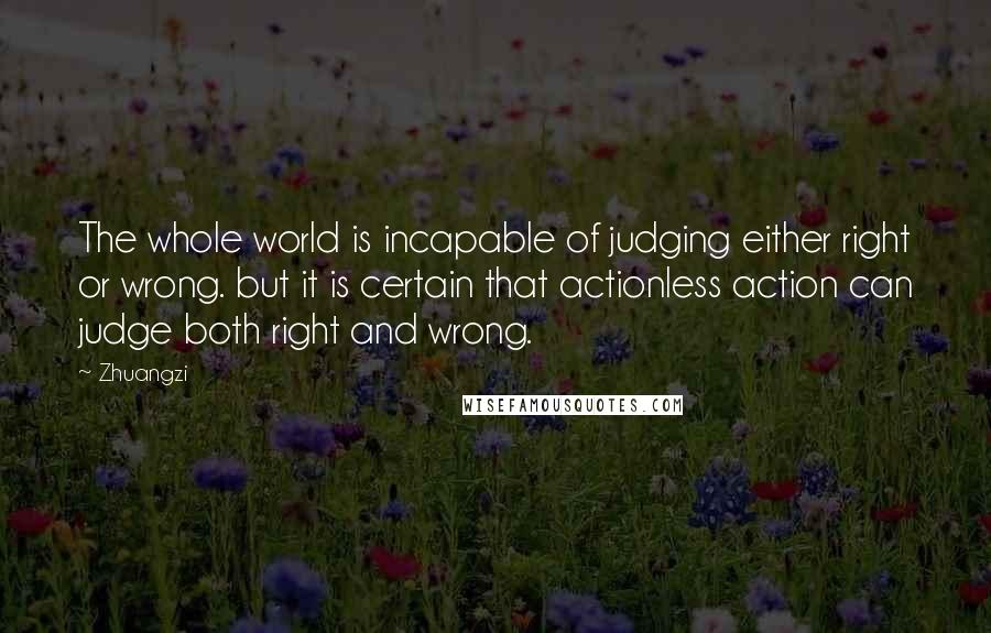 Zhuangzi Quotes: The whole world is incapable of judging either right or wrong. but it is certain that actionless action can judge both right and wrong.