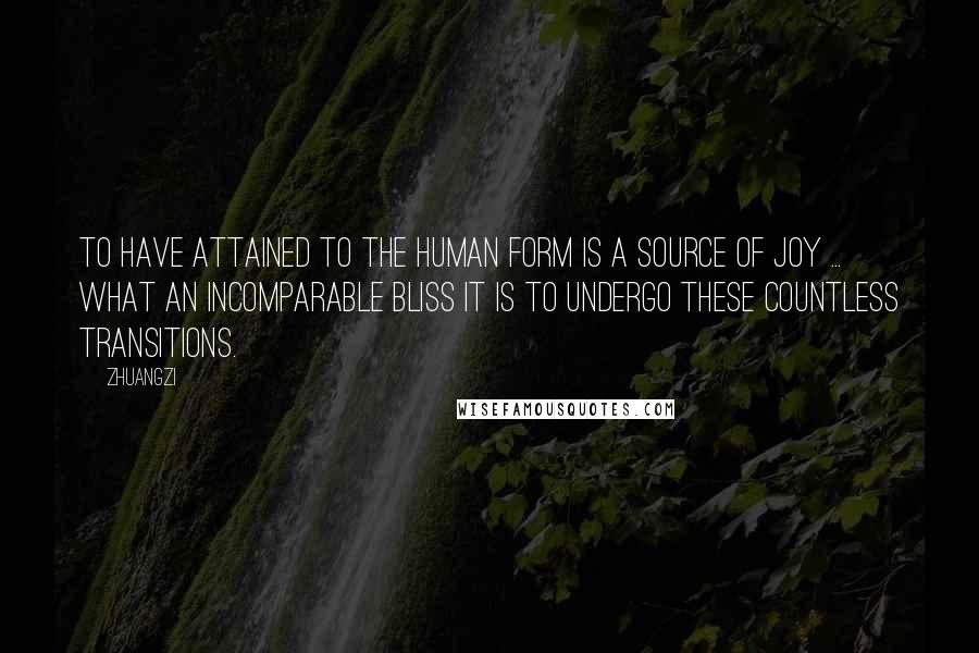 Zhuangzi Quotes: To have attained to the human form is a source of joy ... What an incomparable bliss it is to undergo these countless transitions.