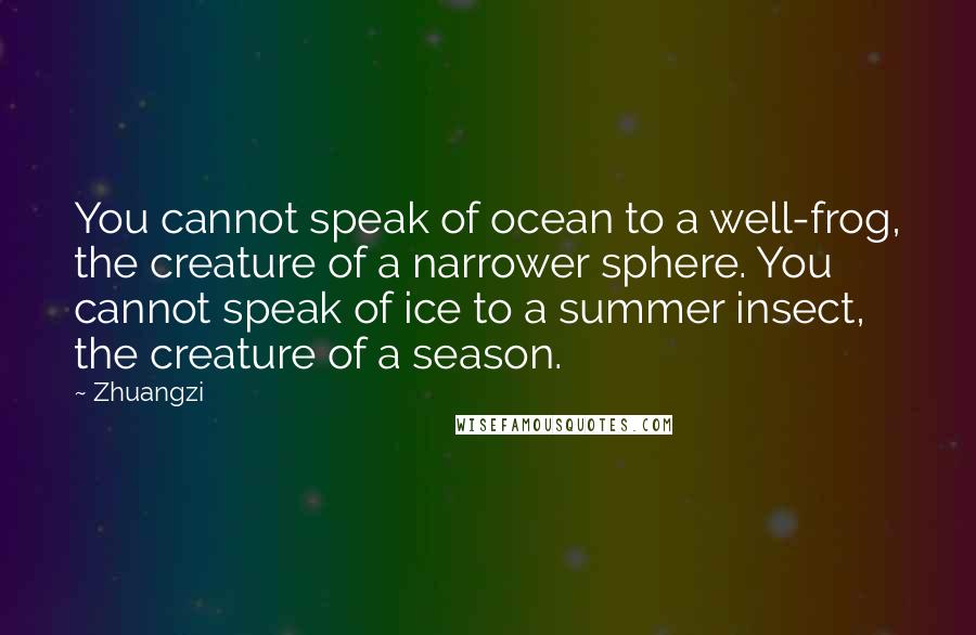Zhuangzi Quotes: You cannot speak of ocean to a well-frog, the creature of a narrower sphere. You cannot speak of ice to a summer insect, the creature of a season.