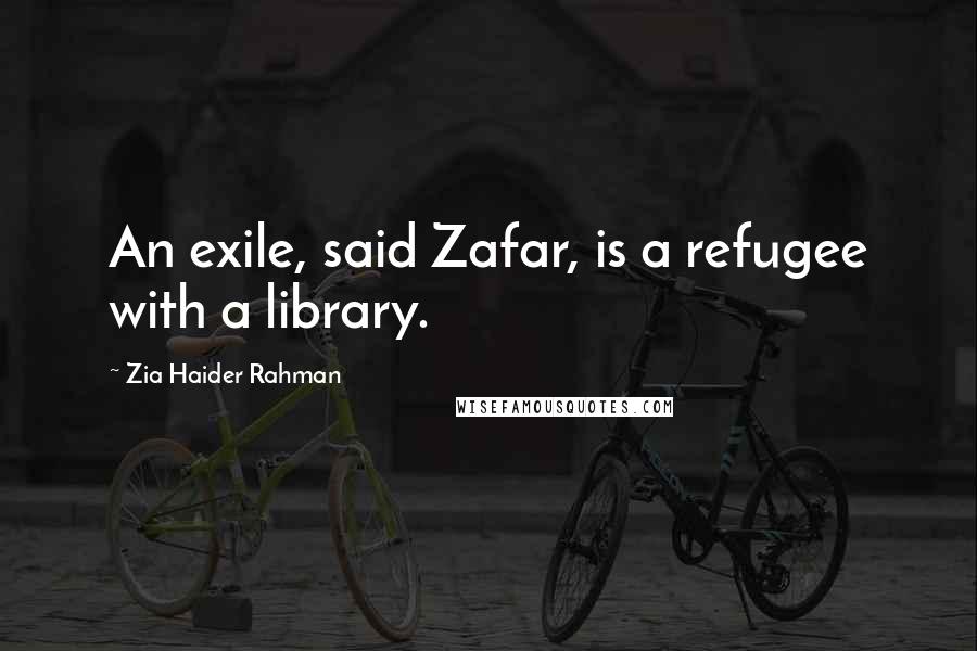 Zia Haider Rahman Quotes: An exile, said Zafar, is a refugee with a library.