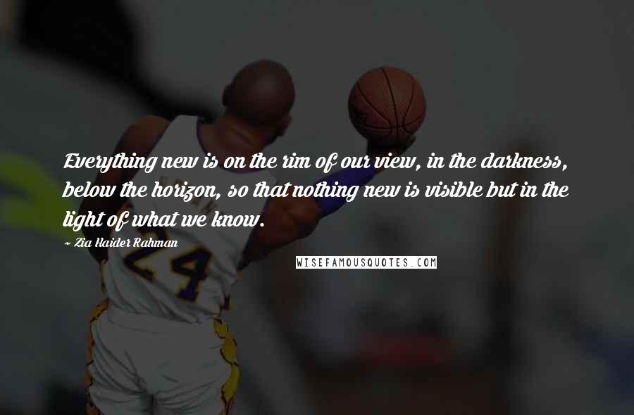 Zia Haider Rahman Quotes: Everything new is on the rim of our view, in the darkness, below the horizon, so that nothing new is visible but in the light of what we know.