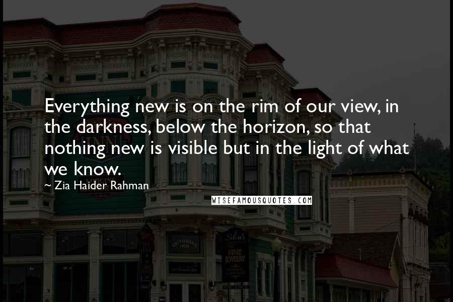 Zia Haider Rahman Quotes: Everything new is on the rim of our view, in the darkness, below the horizon, so that nothing new is visible but in the light of what we know.