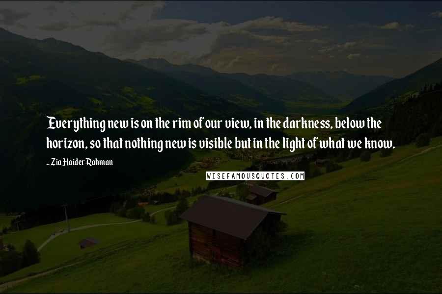 Zia Haider Rahman Quotes: Everything new is on the rim of our view, in the darkness, below the horizon, so that nothing new is visible but in the light of what we know.