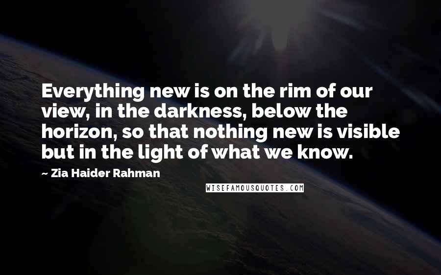 Zia Haider Rahman Quotes: Everything new is on the rim of our view, in the darkness, below the horizon, so that nothing new is visible but in the light of what we know.