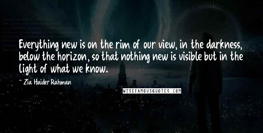 Zia Haider Rahman Quotes: Everything new is on the rim of our view, in the darkness, below the horizon, so that nothing new is visible but in the light of what we know.