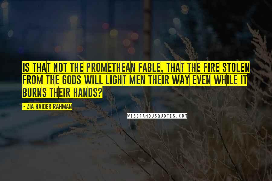 Zia Haider Rahman Quotes: Is that not the Promethean fable, that the fire stolen from the gods will light men their way even while it burns their hands?