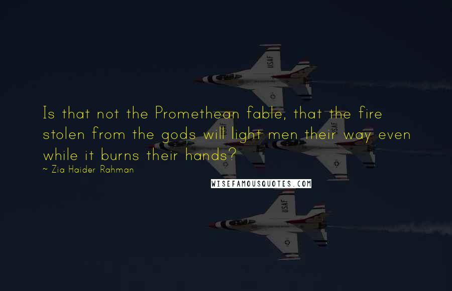 Zia Haider Rahman Quotes: Is that not the Promethean fable, that the fire stolen from the gods will light men their way even while it burns their hands?