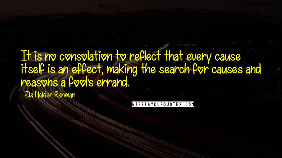 Zia Haider Rahman Quotes: It is no consolation to reflect that every cause itself is an effect, making the search for causes and reasons a fool's errand.