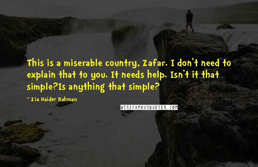 Zia Haider Rahman Quotes: This is a miserable country, Zafar. I don't need to explain that to you. It needs help. Isn't it that simple?Is anything that simple?