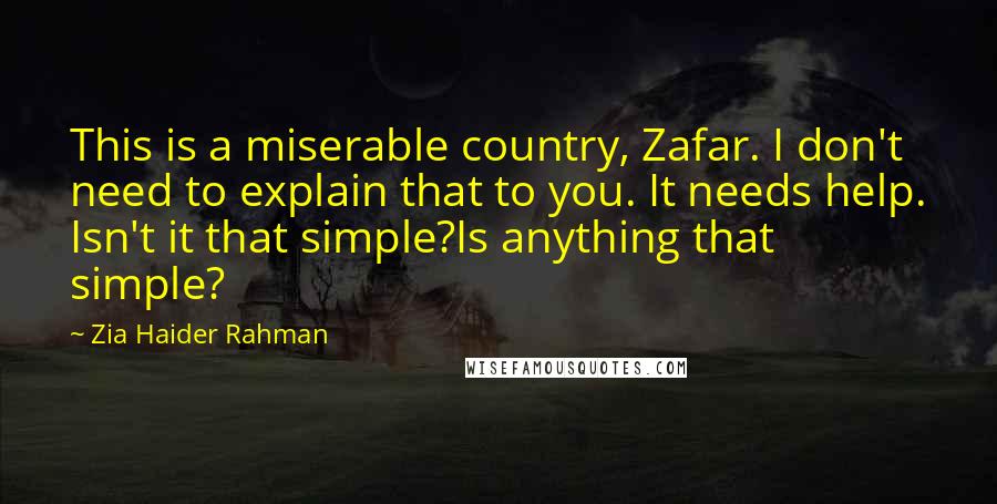 Zia Haider Rahman Quotes: This is a miserable country, Zafar. I don't need to explain that to you. It needs help. Isn't it that simple?Is anything that simple?