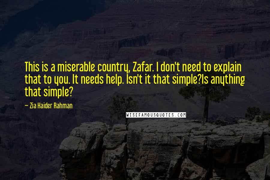 Zia Haider Rahman Quotes: This is a miserable country, Zafar. I don't need to explain that to you. It needs help. Isn't it that simple?Is anything that simple?